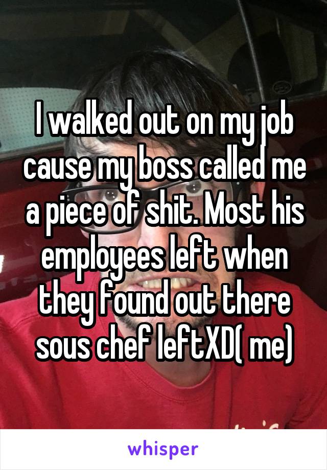 I walked out on my job cause my boss called me a piece of shit. Most his employees left when they found out there sous chef leftXD( me)