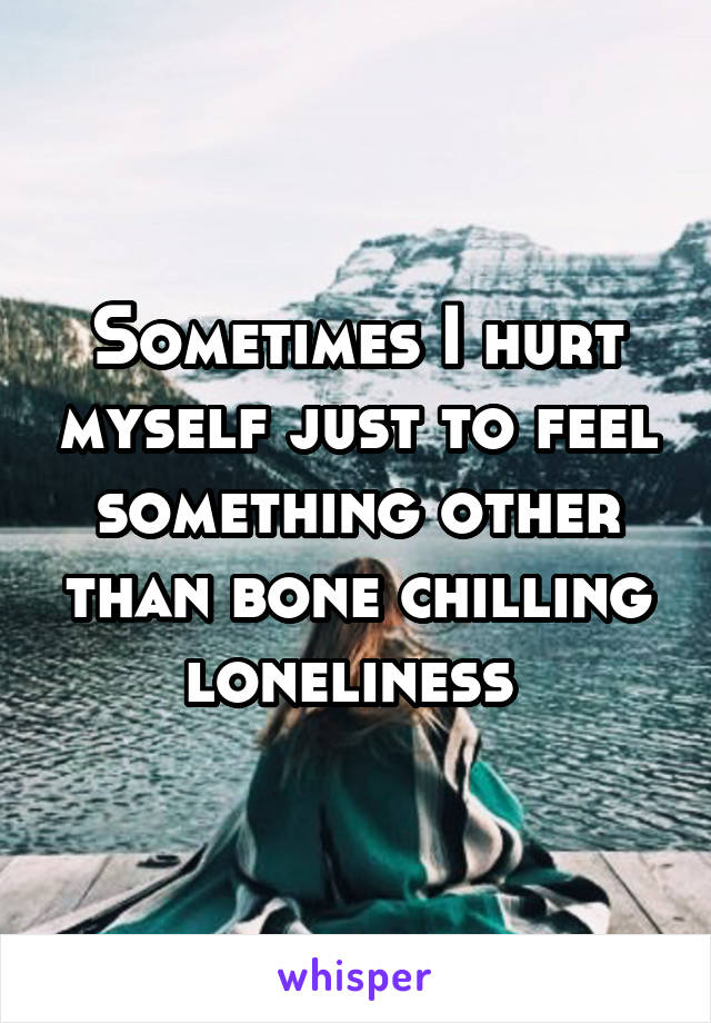 Sometimes I hurt myself just to feel something other than bone chilling loneliness 