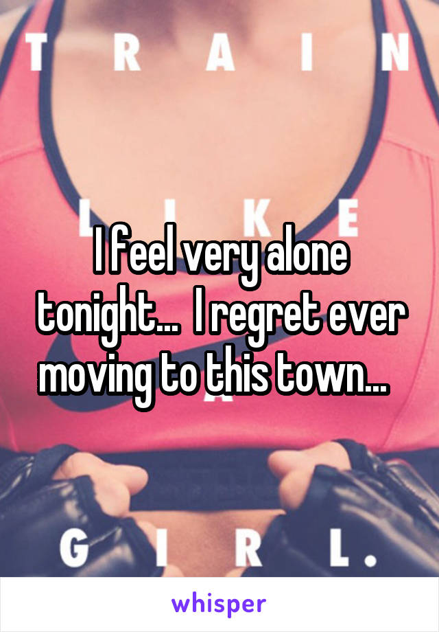 I feel very alone tonight...  I regret ever moving to this town...  