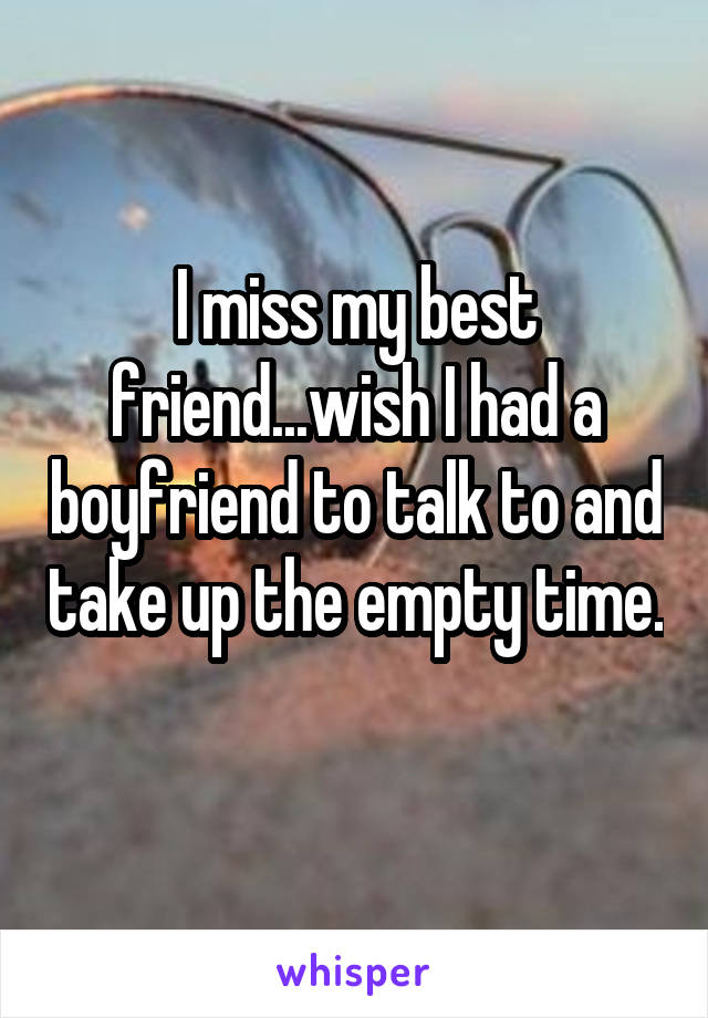 I miss my best friend...wish I had a boyfriend to talk to and take up the empty time. 