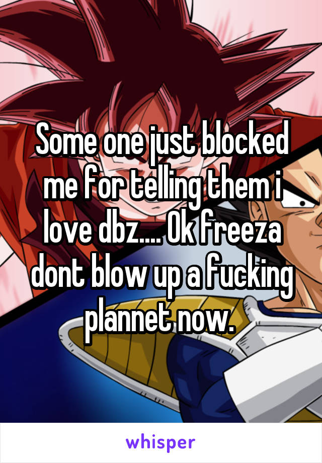 Some one just blocked me for telling them i love dbz.... Ok freeza dont blow up a fucking plannet now. 