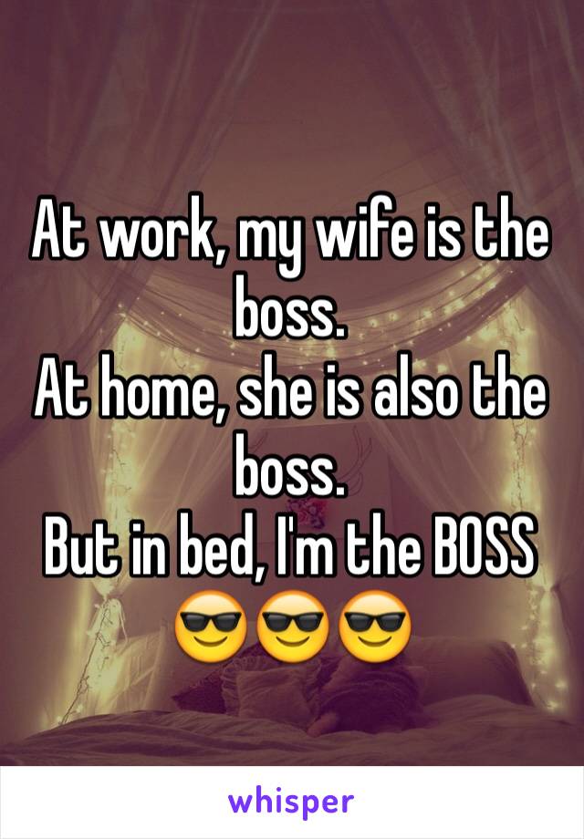 At work, my wife is the boss.
At home, she is also the boss. 
But in bed, I'm the BOSS
😎😎😎