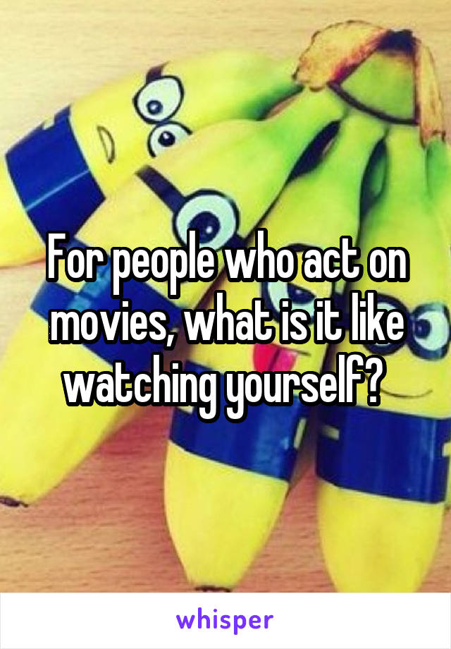 For people who act on movies, what is it like watching yourself? 