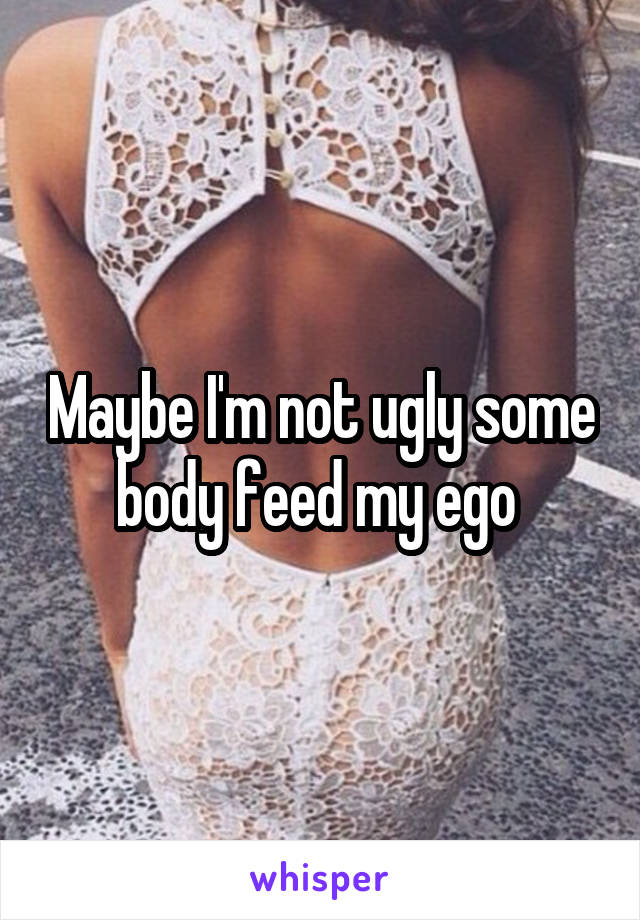 Maybe I'm not ugly some body feed my ego 