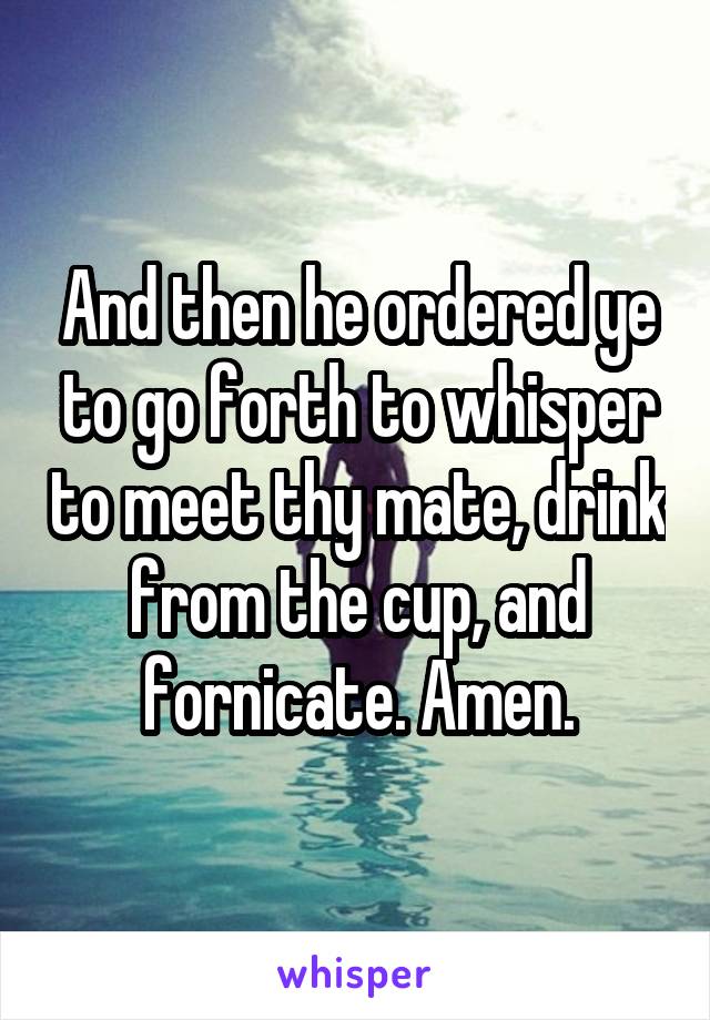 And then he ordered ye to go forth to whisper to meet thy mate, drink from the cup, and fornicate. Amen.