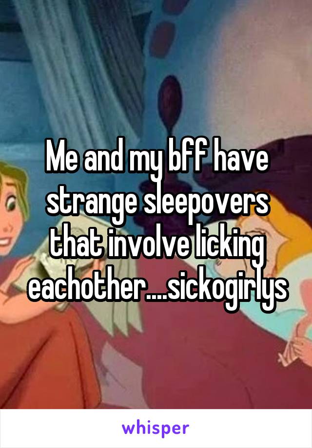 Me and my bff have strange sleepovers that involve licking eachother....sickogirlys