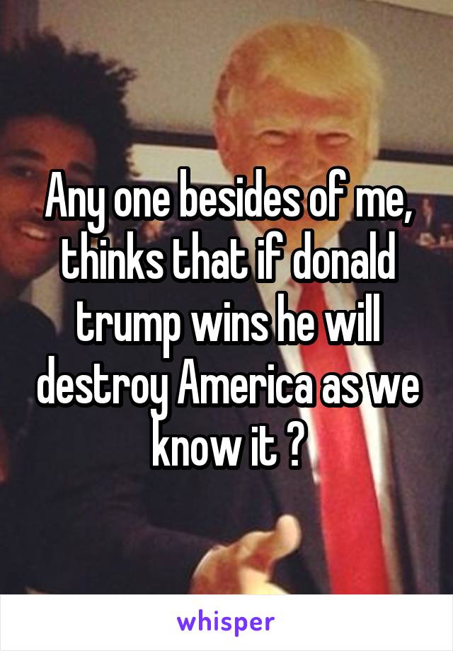 Any one besides of me, thinks that if donald trump wins he will destroy America as we know it ?