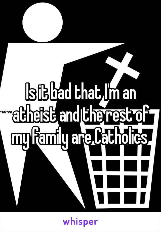 Is it bad that I'm an atheist and the rest of my family are Catholics 