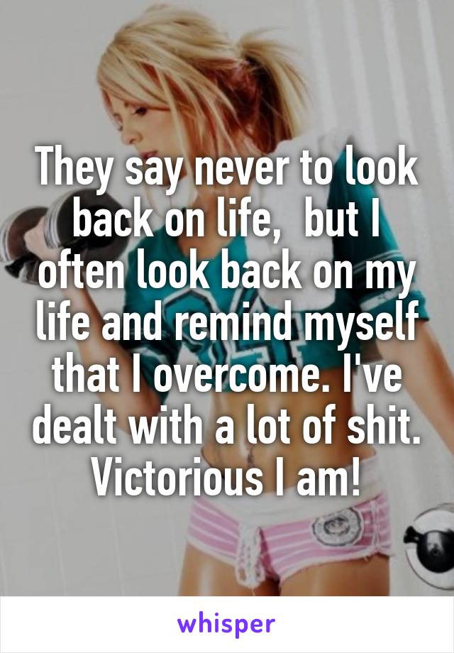 They say never to look back on life,  but I often look back on my life and remind myself that I overcome. I've dealt with a lot of shit. Victorious I am!