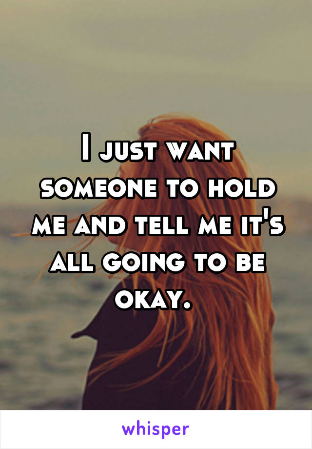 I just want someone to hold me and tell me it's all going to be okay. 