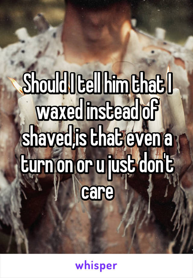 Should I tell him that I waxed instead of shaved,is that even a turn on or u just don't care