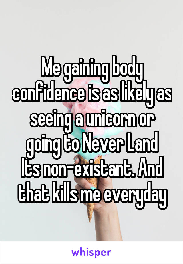 Me gaining body confidence is as likely as seeing a unicorn or going to Never Land
Its non-existant. And that kills me everyday