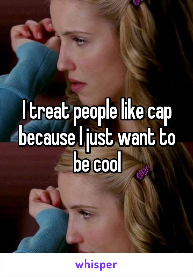 I treat people like cap because I just want to be cool