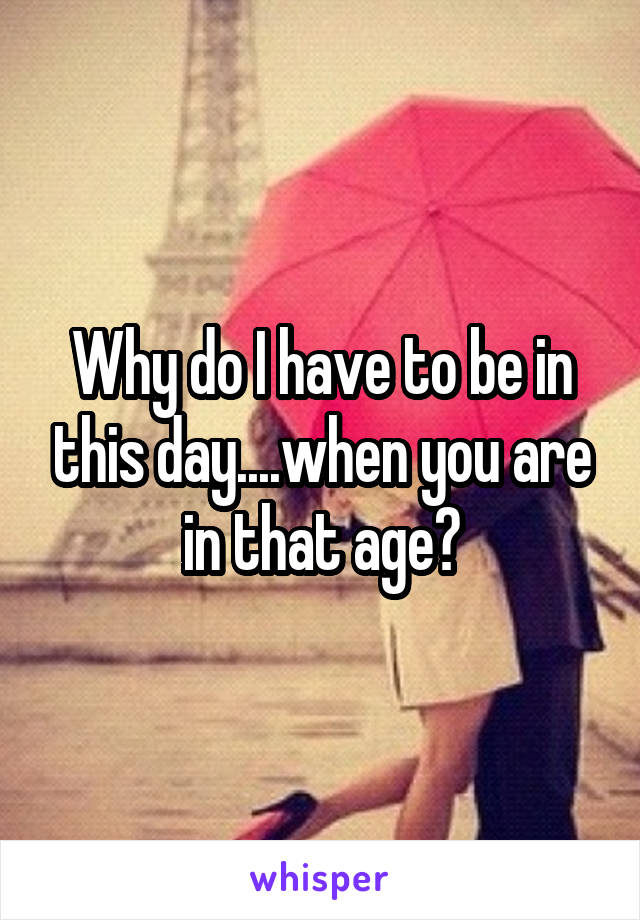 Why do I have to be in this day....when you are in that age?