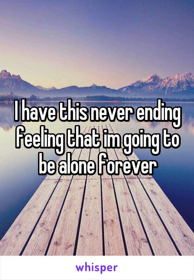 I have this never ending feeling that im going to be alone forever