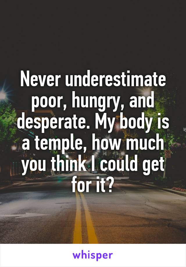 Never underestimate poor, hungry, and desperate. My body is a temple, how much you think I could get for it?