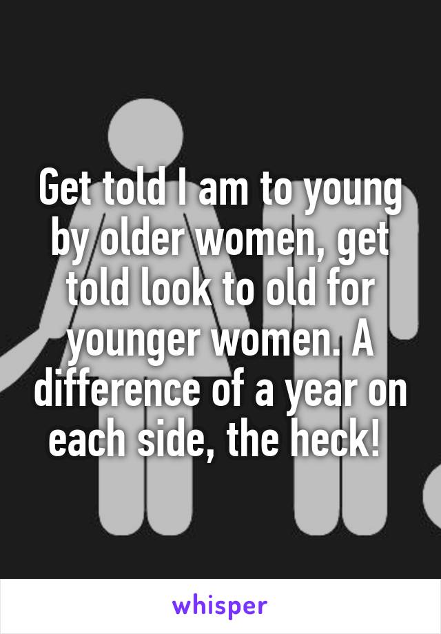 Get told I am to young by older women, get told look to old for younger women. A difference of a year on each side, the heck! 