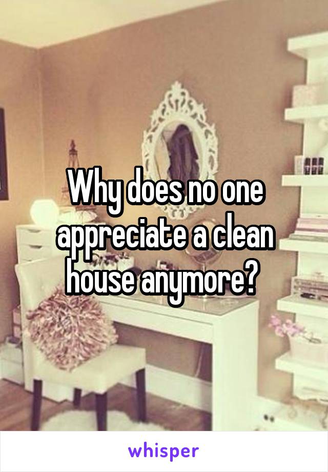 Why does no one appreciate a clean house anymore? 