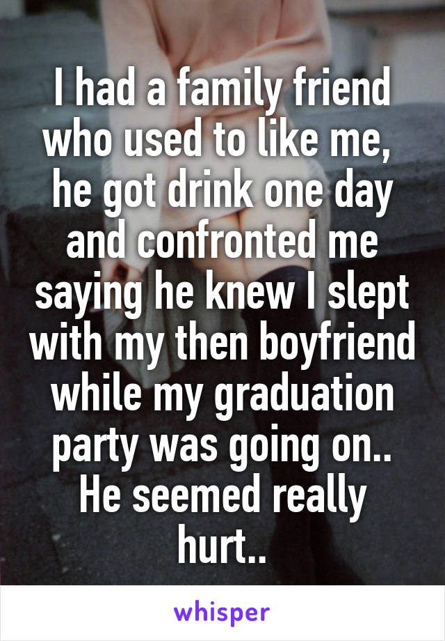 I had a family friend who used to like me,  he got drink one day and confronted me saying he knew I slept with my then boyfriend while my graduation party was going on.. He seemed really hurt..