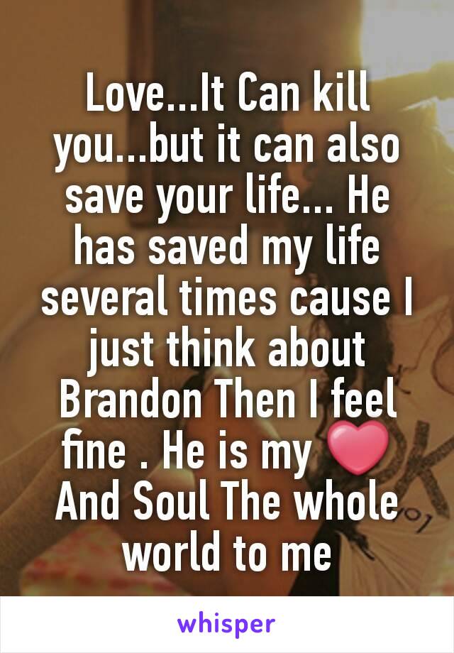 Love...It Can kill you...but it can also save your life... He has saved my life several times cause I just think about Brandon Then I feel fine . He is my ❤ And Soul The whole world to me