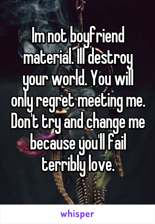 Im not boyfriend material. Ill destroy your world. You will only regret meeting me. Don't try and change me because you'll fail terribly love.
