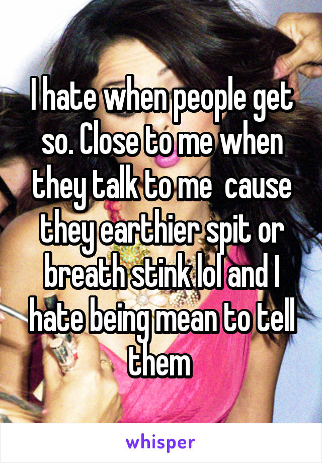 I hate when people get so. Close to me when they talk to me  cause they earthier spit or breath stink lol and I hate being mean to tell them 