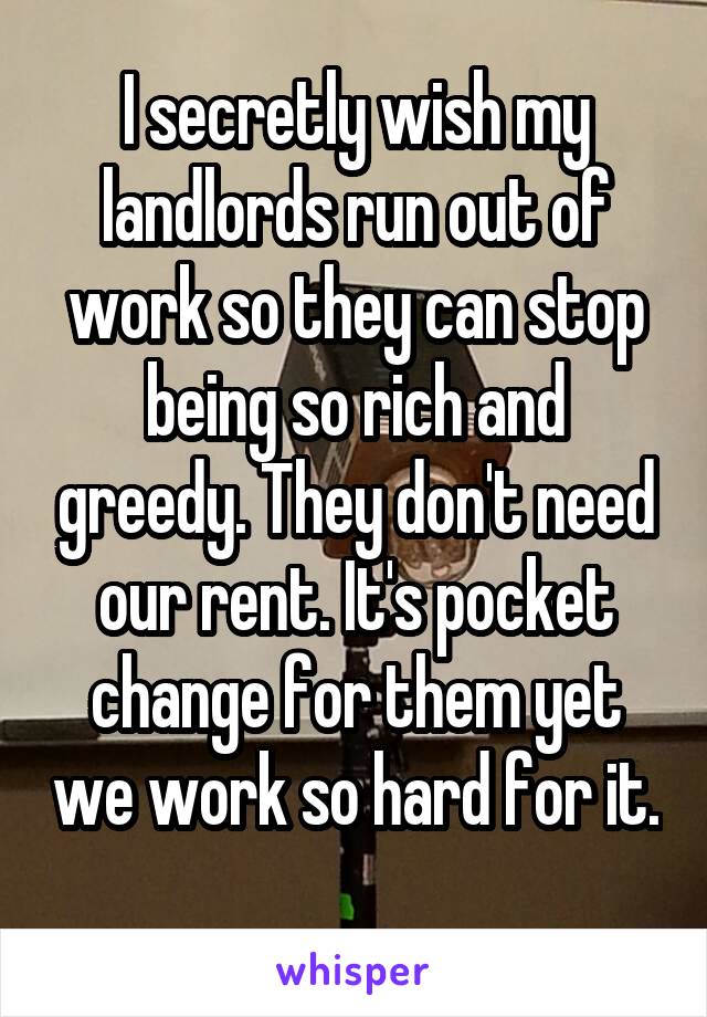 I secretly wish my landlords run out of work so they can stop being so rich and greedy. They don't need our rent. It's pocket change for them yet we work so hard for it. 