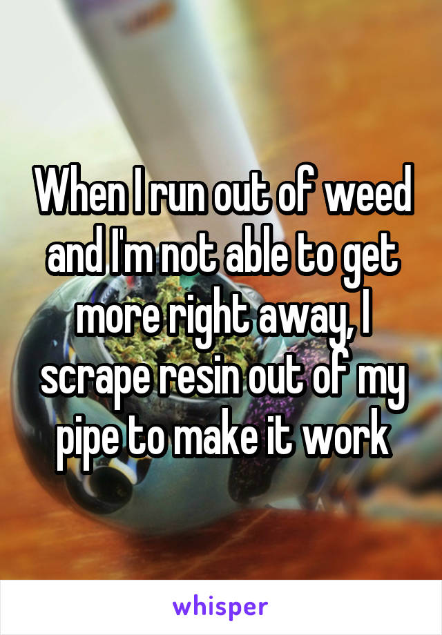 When I run out of weed and I'm not able to get
more right away, I scrape resin out of my pipe to make it work