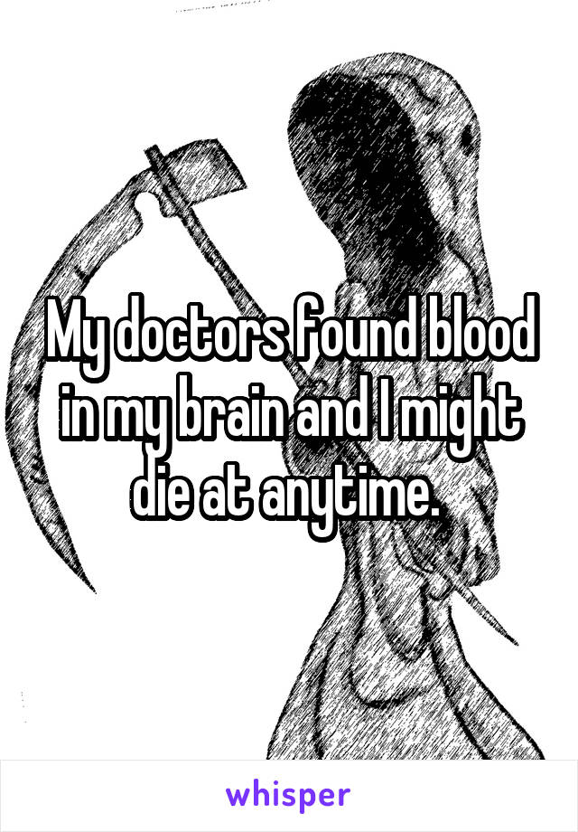 My doctors found blood in my brain and I might die at anytime. 