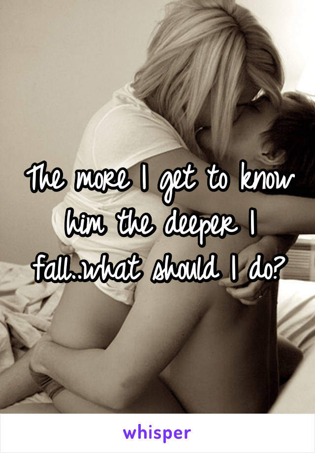 The more I get to know him the deeper I fall..what should I do?