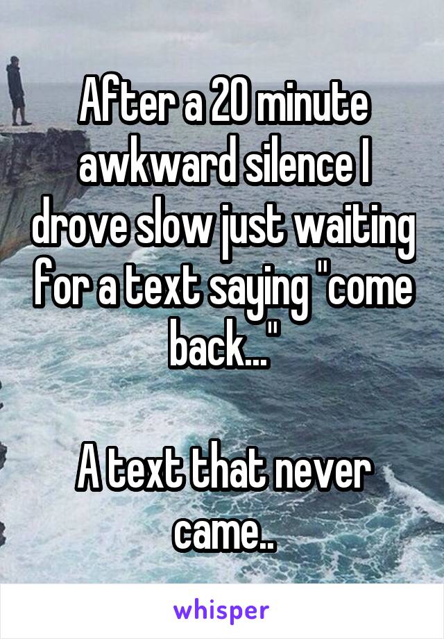 After a 20 minute awkward silence I drove slow just waiting for a text saying "come back..."

A text that never came..