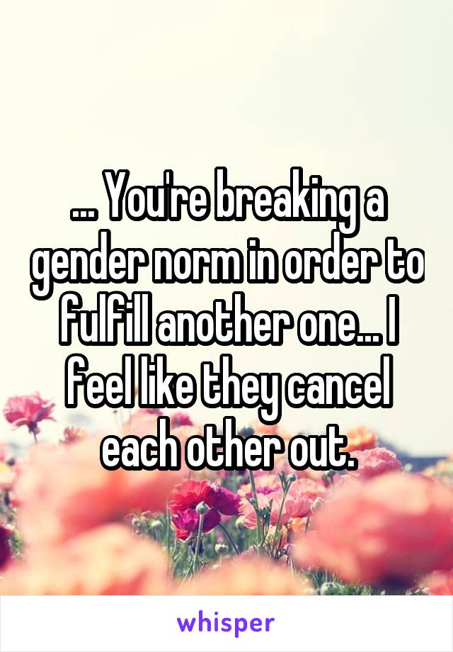 ... You're breaking a gender norm in order to fulfill another one... I feel like they cancel each other out.