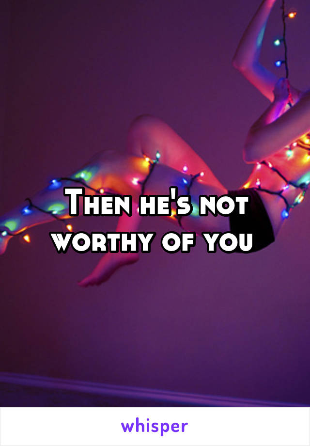 Then he's not worthy of you 