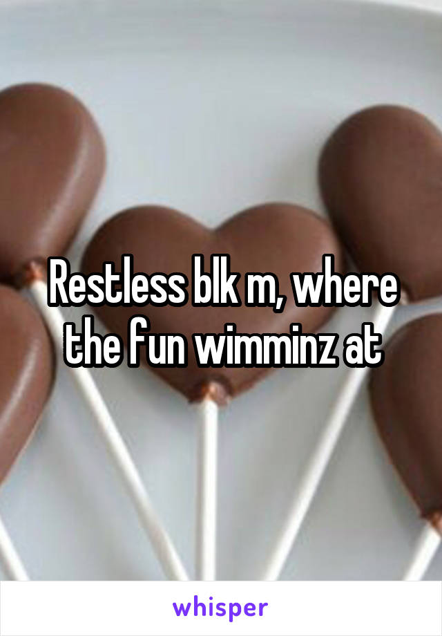 Restless blk m, where the fun wimminz at