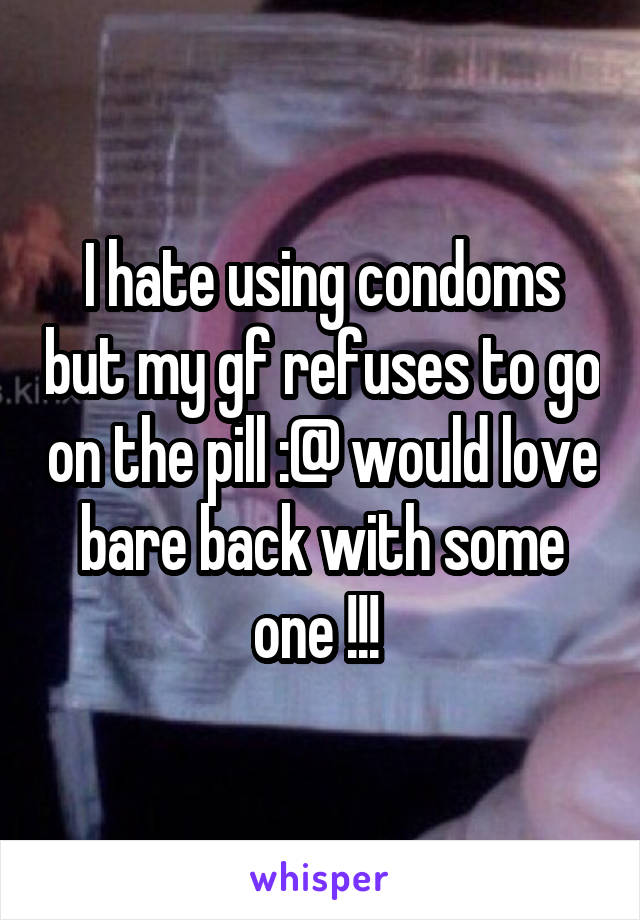 I hate using condoms but my gf refuses to go on the pill :@ would love bare back with some one !!! 