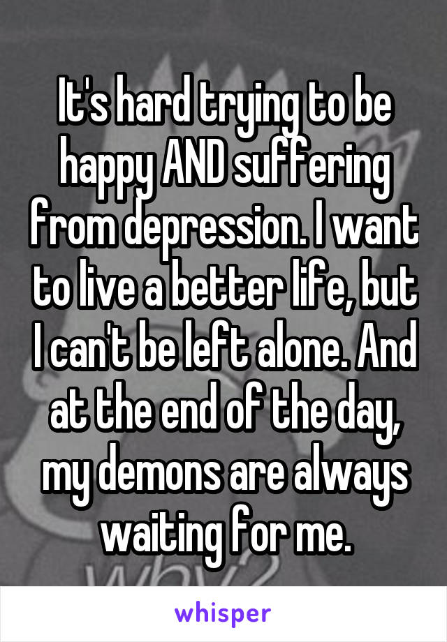 It's hard trying to be happy AND suffering from depression. I want to live a better life, but I can't be left alone. And at the end of the day, my demons are always waiting for me.