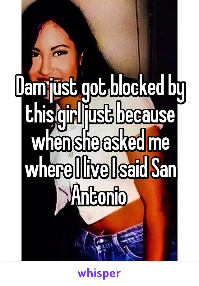 Dam just got blocked by this girl just because when she asked me where I live I said San Antonio 