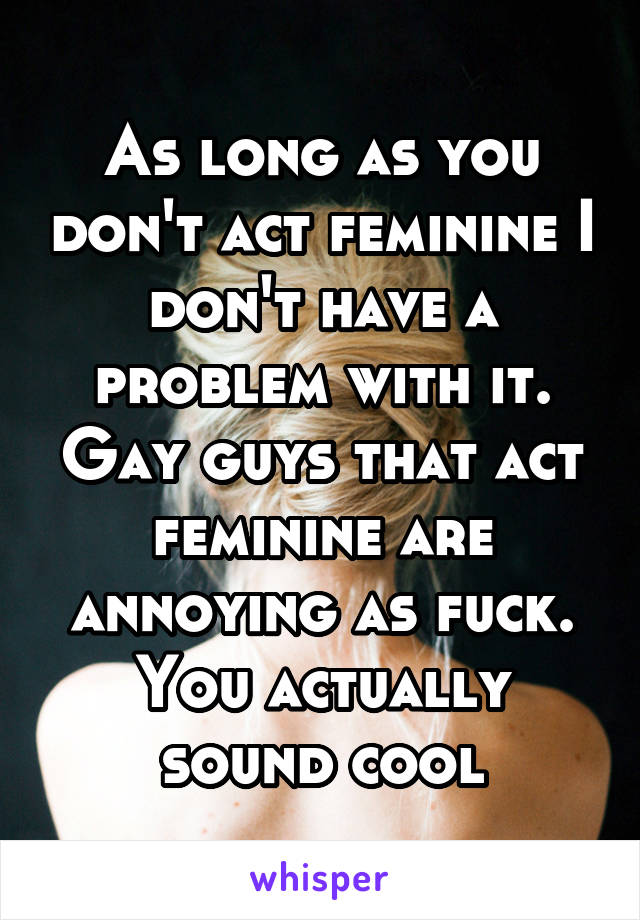 As long as you don't act feminine I don't have a problem with it. Gay guys that act feminine are annoying as fuck. You actually sound cool