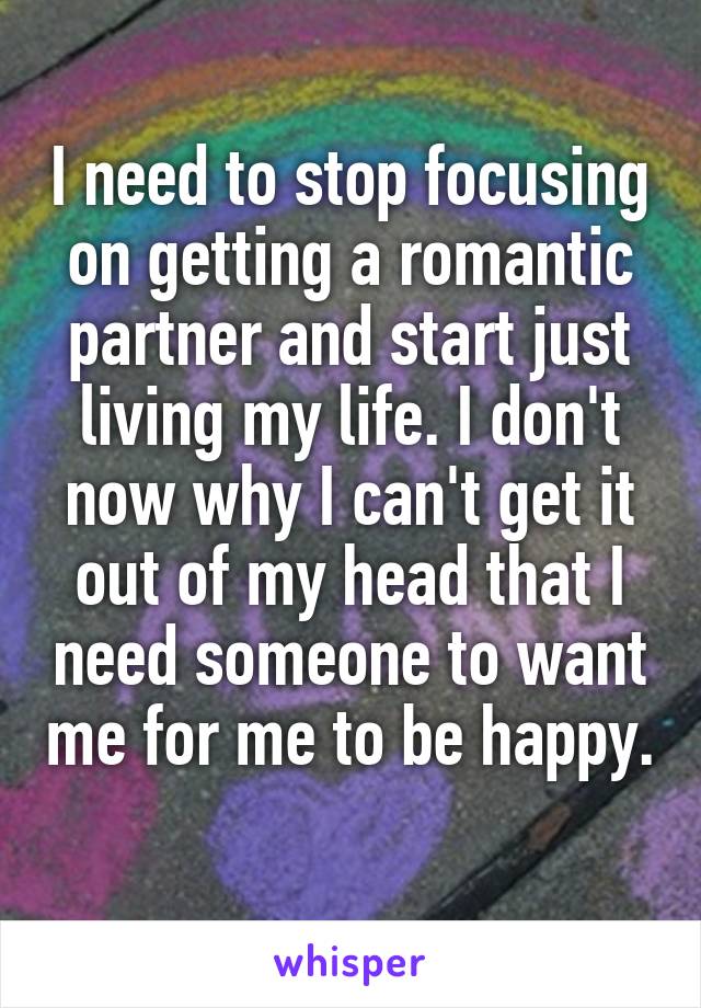 I need to stop focusing on getting a romantic partner and start just living my life. I don't now why I can't get it out of my head that I need someone to want me for me to be happy. 