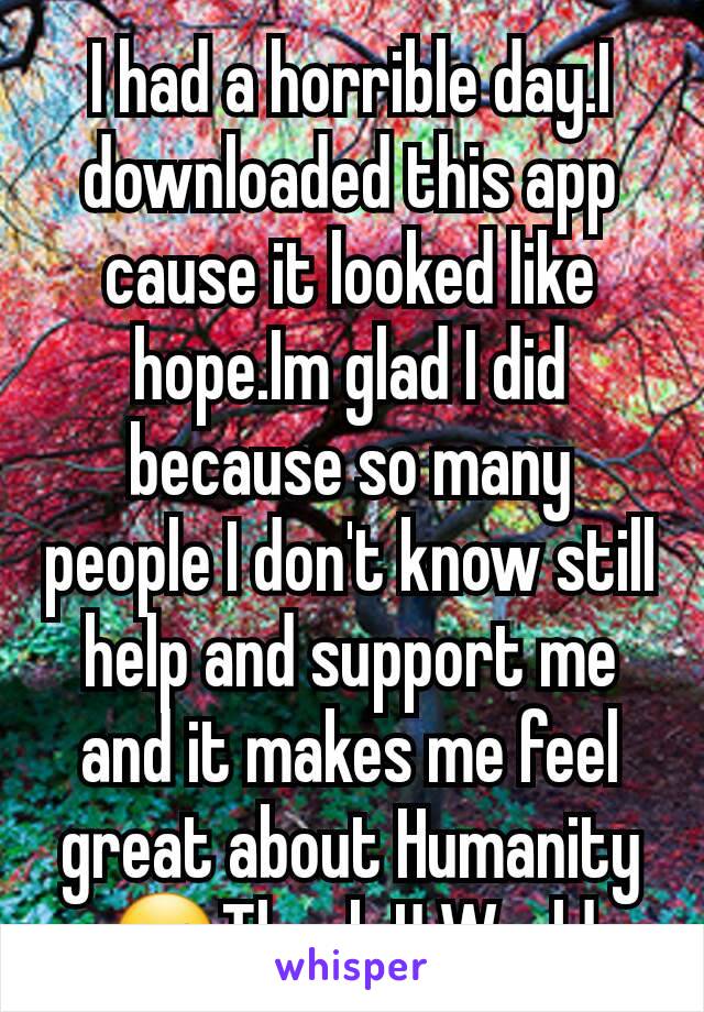 I had a horrible day.I downloaded this app cause it looked like hope.Im glad I did because so many people I don't know still help and support me and it makes me feel great about Humanity☺Thank U World