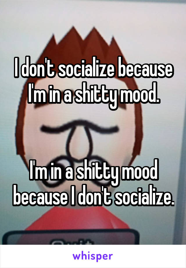 I don't socialize because I'm in a shitty mood.


I'm in a shitty mood because I don't socialize.