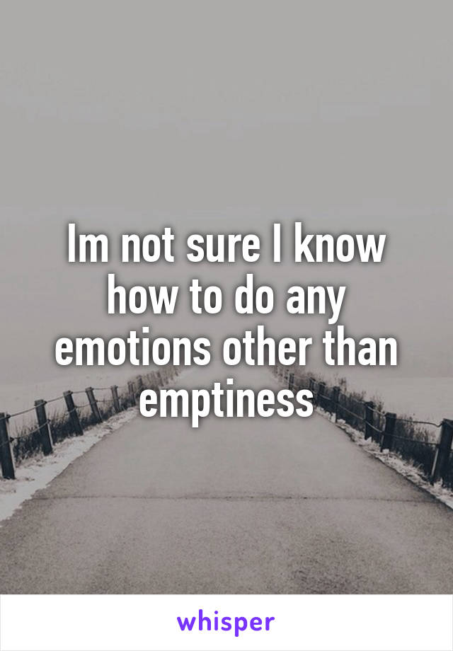 Im not sure I know how to do any emotions other than emptiness