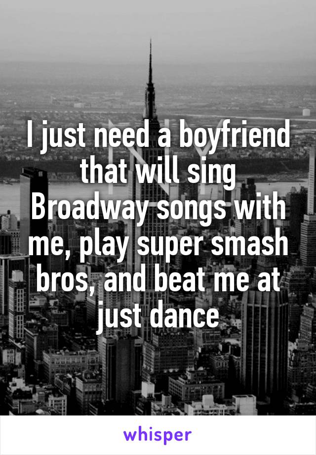 I just need a boyfriend that will sing Broadway songs with me, play super smash bros, and beat me at just dance