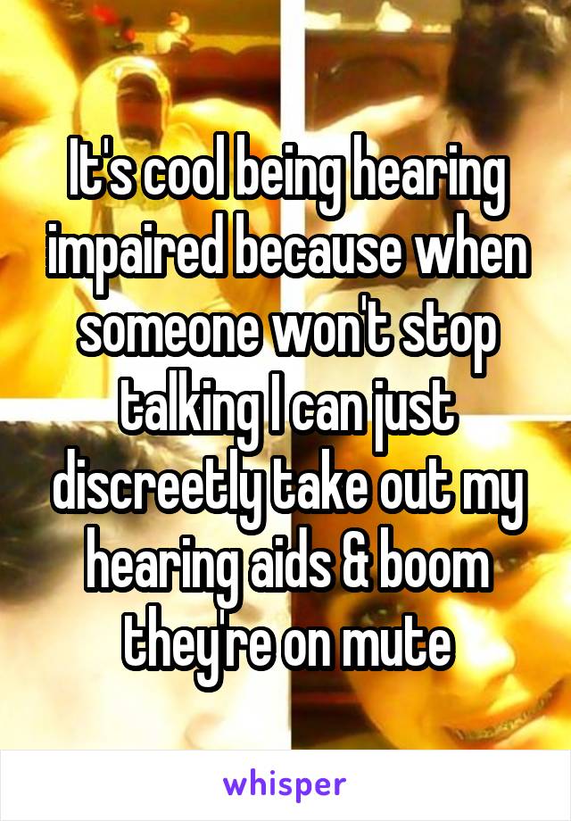 It's cool being hearing impaired because when someone won't stop talking I can just discreetly take out my hearing aids & boom they're on mute