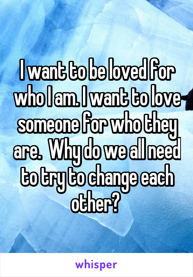 I want to be loved for who I am. I want to love someone for who they are.  Why do we all need to try to change each other? 