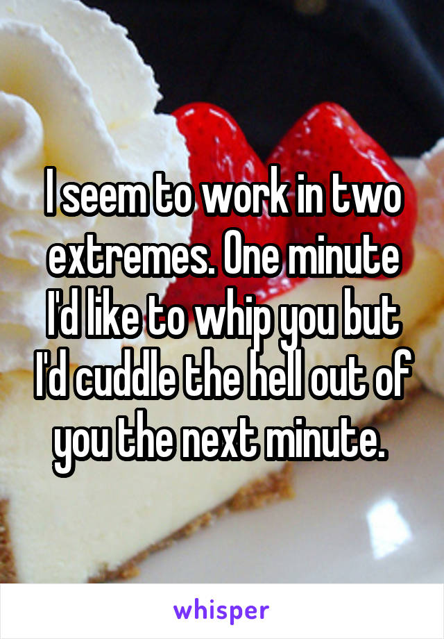 I seem to work in two extremes. One minute I'd like to whip you but I'd cuddle the hell out of you the next minute. 