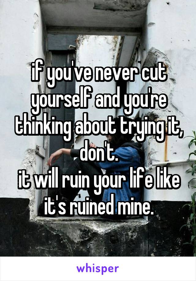 if you've never cut yourself and you're thinking about trying it, don't.
it will ruin your life like it's ruined mine.