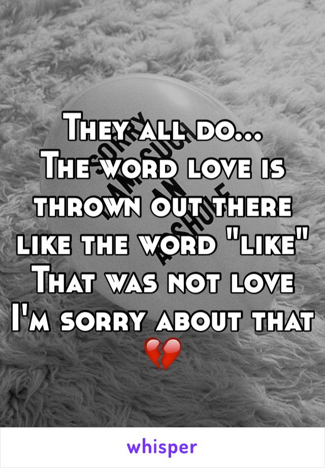 They all do...
The word love is thrown out there like the word "like" 
That was not love I'm sorry about that 💔