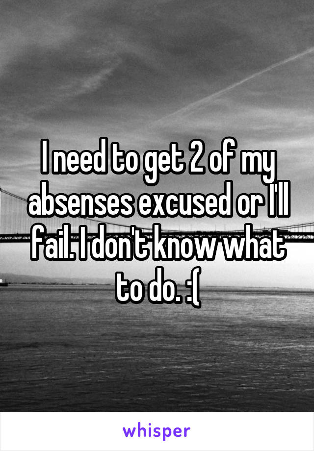 I need to get 2 of my absenses excused or I'll fail. I don't know what to do. :(