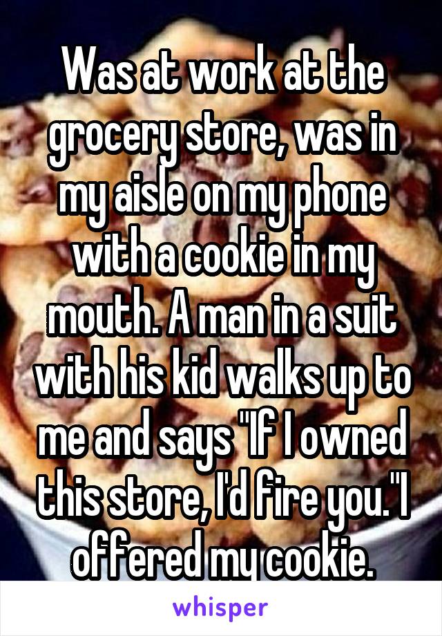 Was at work at the grocery store, was in my aisle on my phone with a cookie in my mouth. A man in a suit with his kid walks up to me and says "If I owned this store, I'd fire you."I offered my cookie.